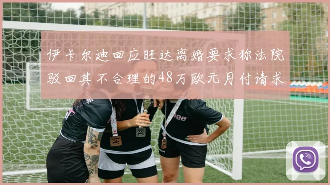 伊卡尔迪回应旺达离婚要求称法院驳回其不合理的48万欧元月付请求