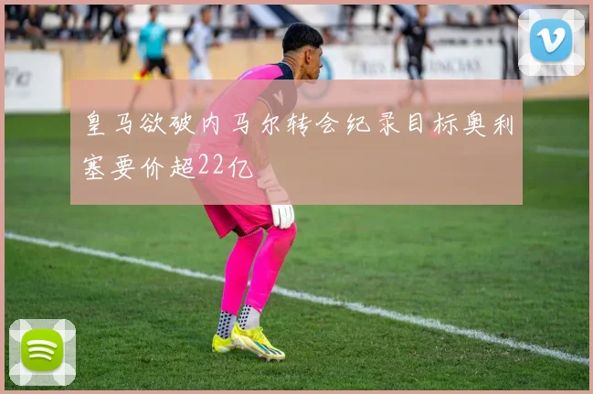 皇马欲破内马尔转会纪录目标奥利塞要价超22亿