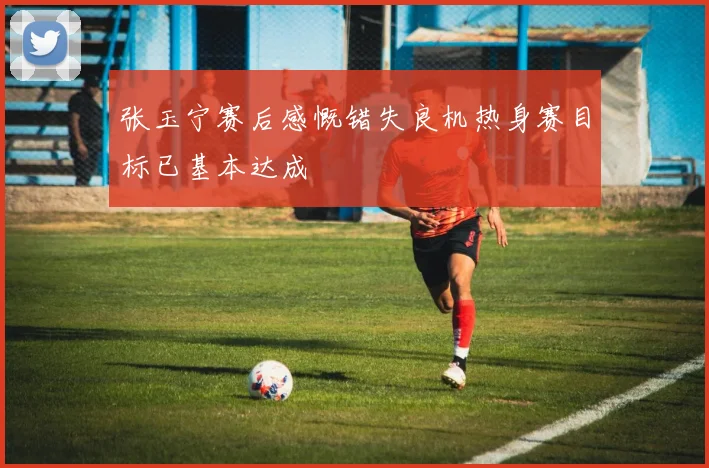 张玉宁赛后感慨错失良机热身赛目标已基本达成