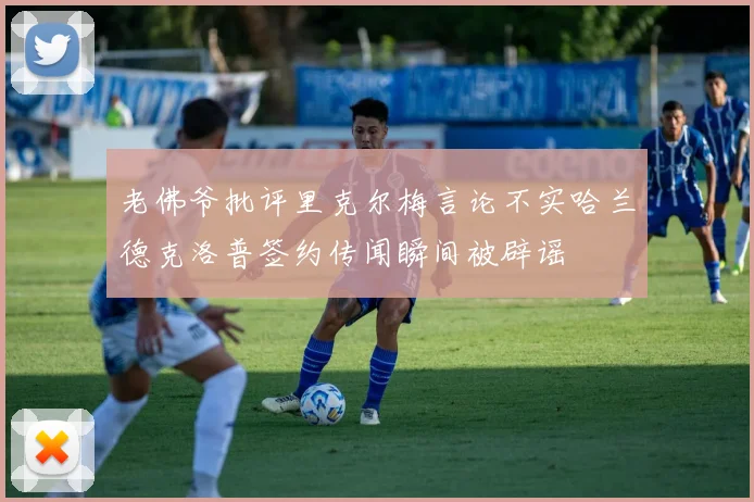 老佛爷批评里克尔梅言论不实哈兰德克洛普签约传闻瞬间被辟谣