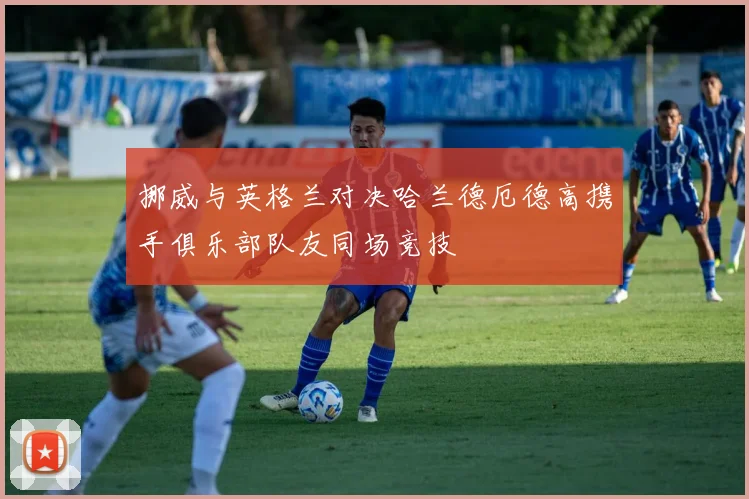 挪威与英格兰对决哈兰德厄德高携手俱乐部队友同场竞技