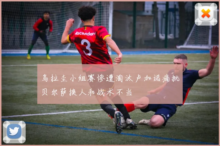 乌拉圭小组赛惨遭淘汰卢加诺痛批贝尔萨换人和战术不当