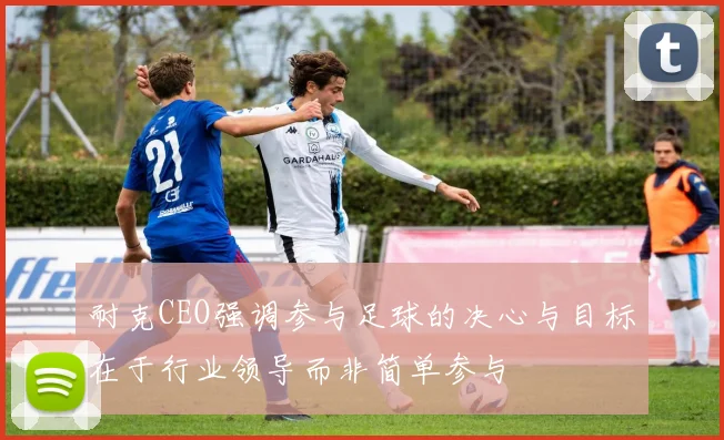 耐克CEO强调参与足球的决心与目标在于行业领导而非简单参与