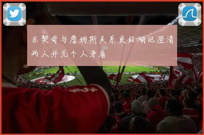 东契奇与詹姆斯关系良好湖记澄清两人并无个人矛盾