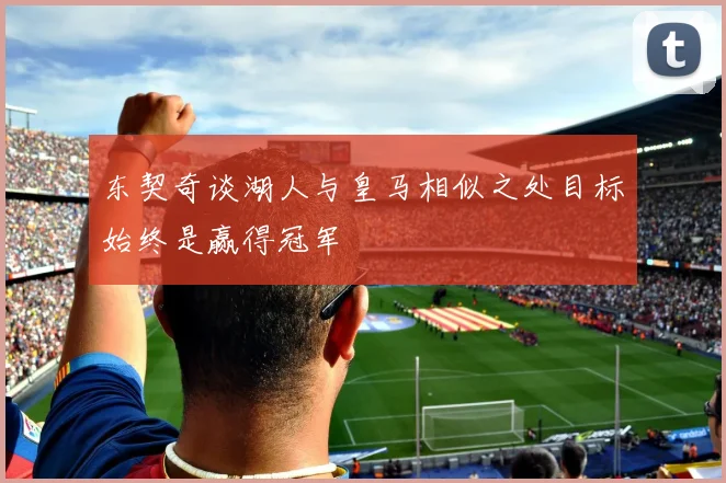 东契奇谈湖人与皇马相似之处目标始终是赢得冠军